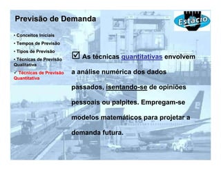 Previsão de Demanda
• Conceitos Iniciais
• Tempos de Previsão
• Tipos de Previsão
• Técnicas de Previsão      As técnicas quantitativas envolvem
Qualitativa
 Técnicas de Previsão    a análise numérica dos dados
Quantitativa

                         passados, isentando-se de opiniões

                         pessoais ou palpites. Empregam-se

                         modelos matemáticos para projetar a

                         demanda futura.
 