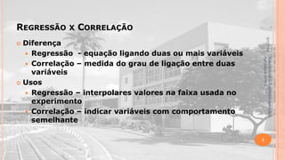 REGRESSÃO

X

CORRELAÇÃO
5/1/2014

Diferença
 Regressão - equação ligando duas ou mais variáveis
 Correlação – medida do grau de ligação entre duas
variáveis
 Usos
 Regressão – interpolares valores na faixa usada no
experimento
 Correlação – indicar variáveis com comportamento
semelhante


Material didático Estatística Aplicada à
Agricultura, 2013-2.

3

 