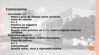 COEFICIENTES

Material didático Estatística Aplicada à
Agricultura, 2013-2.



Correlação (r)
 Mede o grau de relação entre variáveis
 Faixa de valores
 0 a 1
 Positivo ou negativo
 Interpretação
 Quanto mais próximo de 1/-1, maior a ligação entre as
variáveis
Determinação (r²)
 Quanto a regressão explica dos dados
 Faixa de valores
 0 a 1
 Interpretação
 Quanto maior, mais a regressão explica

5/1/2014



4

 
