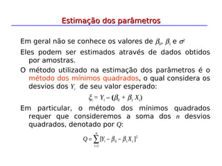 Em geral não se conhece os valores de β0, β1 e σ2
Eles podem ser estimados através de dados obtidos
por amostras.
O método utilizado na estimação dos parâmetros é o
método dos mínimos quadrados, o qual considera os
desvios dos Yi de seu valor esperado:
ξi = Yi – (β0 + β1 Xi)
Em particular, o método dos mínimos quadrados
requer que consideremos a soma dos n desvios
quadrados, denotado por Q:
2
1
0
1
]
[ i
i
n
i
X
Y
Q β
β −
−
= ∑
=
Estimação dos parâmetros
Estimação dos parâmetros
 