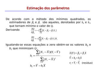 Estimação dos parâmetros
Estimação dos parâmetros
De acordo com o método dos mínimos quadrados, os
estimadores de β0 e β1 são aqueles, denotados por b0 e b1,
que tornam mínimo o valor de Q.
Derivando ]
[
2 1
0
1
0
i
i
n
i
X
Y
Q
β
β
β
−
−
−
=
∂
∂
∑
=
i
i
i
n
i
X
X
Y
Q
]
[
2 1
0
1
1
β
β
β
−
−
−
=
∂
∂
∑
=
2
1
1
1
)
(
)
)(
(
X
X
Y
Y
X
X
b
i
n
i
i
i
n
i
−
−
−
=
∑
∑
=
=
X
b
Y
b 1
0 −
=
i
i
i Y
Y
e
X
b
b
Y
X
Y
E
ˆ
ˆ
)
(
1
0
1
0
−
=
+
=
+
= β
β
(resíduo)
Igualando-se essas equações a zero obtém-se os valores b0 e
b1 que minimizam Q:
 