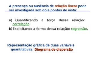 a) Quantificando a força dessa relação:
correlação.
b)Explicitando a forma dessa relação: regressão.
Representação gráfica de duas variáveis
quantitativas: Diagrama de dispersão
Diagrama de dispersão
A presença ou ausência de relação linear pode
ser investigada sob dois pontos de vista:
 
