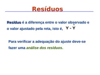 Resíduos
Para verificar a adequação do ajuste deve-se
fazer uma análise dos resíduos.
^
Y
-
Y
Resíduo
Resíduo é a diferença entre o valor observado e
o valor ajustado pela reta, isto é,
 