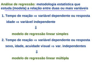 Análise de regressão: metodologia estatística que
estuda (modela) a relação entre duas ou mais variáveis
1. Tempo de reação ⇒ variável dependente ou resposta
idade ⇒ variável independente
⇓
modelo de regressão linear simples
2. Tempo de reação ⇒ variável dependente ou resposta
sexo, idade, acuidade visual ⇒ var. independentes
⇓
modelo de regressão linear múltipla
 