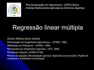 Pós-Graduação em Agronomia - CPGA-Solos
                 Análise Multivariada Aplicada as Ciências Agrárias




    Regressão linear múltipla
Carlos Alberto Alves Varella
Graduação  em Engenharia Agronômica – UFRRJ, 1983.
Mestrado em Fitotecnia – UFRRJ, 1999.
Doutorado em Engenharia Agrícola – UFV, 2004.
Professor Adjunto, UFRRJ-IT-DE.
Áreas de atuação: Mecanização agrícola, Agricultura de precisão, Projeto de
máquinas e Estatística multivariada.
 