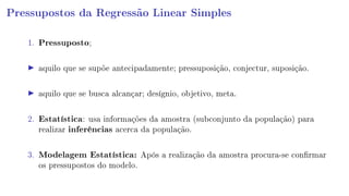 Pressupostos da Regressão Linear Simples
1. Pressuposto;
aquilo que se supõe antecipadamente; pressuposição, conjectur, suposição.
aquilo que se busca alcançar; desígnio, objetivo, meta.
2. Estatística: usa informações da amostra (subconjunto da população) para
realizar inferências acerca da população.
3. Modelagem Estatística: Após a realização da amostra procura-se conrmar
os pressupostos do modelo.
 