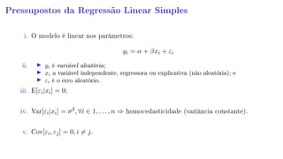 Pressupostos da Regressão Linear Simples
i. O modelo é linear nos parâmetros:
yi = α + βxi + εi
ii. yi é variável aleatória;
xi a variável independente, regressora ou explicativa (não aleatória); e
εi é o erro aleatório.
iii. E[εi|xi] = 0;
iv. Var[εi|xi] = σ2
, ∀i ∈ 1, . . . , n ⇒ homocedasticidade (variância constante).
v. Cov[εi, εj] = 0, i = j.
 