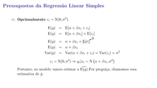 Pressupostos da Regressão Linear Simples
vi. Opcionalmente εi ∼ N(0, σ2
).
E(y) = E[α + βxi + εi]
E(y) = E[α + βxi] + E[εi]
E(y) = α + βxi +¨
¨¨B0
E[εi]
E(y) = α + βxi
Var(y) = Var(α + βxi + εi) = Var(εi) = σ2
εi ∼ N(0, σ2
) ⇒ yi|xi ∼ N α + βxi, σ2
Portanto, no modelo vamos estimar a E(y).Por preguiça, chamamos essa
estimativa de ˆy.
 