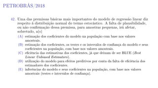 PETROBRÁS/2018
42. Uma das premissas básicas mais importantes do modelo de regressão linear diz
respeito à distribuição normal do termo estocástico. A falta de plausibilidade,
ou não conrmação dessa premissa, para amostras pequenas, irá afetar,
sobretudo, a(s)
(A) estimação dos coecientes do modelo na população com base nos valores
amostrais.
(B) estimação dos coecientes, os testes e os intervalos de conança do modelo e seus
coecientes na população, com base nos valores amostrais.
(C) eciência das estimativas dos coecientes, já que deixam de ser BLUE (Best
Linear Unbiased Estimators).
(D) utilização do modelo para efeitos preditivos por conta da falta de eciência dos
estimadores dos coecientes.
(E) inferências do modelo e seus coecientes na população, com base nos valores
amostrais (testes e intervalos de conança).
 