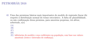 PETROBRÁS/2018
42. Uma das premissas básicas mais importantes do modelo de regressão linear diz
respeito à distribuição normal do termo estocástico. A falta de plausibilidade,
ou não conrmação dessa premissa, para amostras pequenas, irá afetar,
sobretudo, a(s)
(A)
(B)
(C)
(D)
(E) inferências do modelo e seus coecientes na população, com base nos valores
amostrais (testes e intervalos de conança).
 