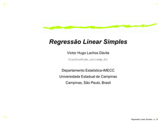 Regressão Linear Simples
V´ıctor Hugo Lachos D´avila
hlachos@ime.unicamp.br
Departamento Estat´ıstica-IMECC
Universidade Estadual de Campinas
Campinas, S˜ao Paulo, Brasil
Regress˜ao Linear Simples – p. 1/6
 