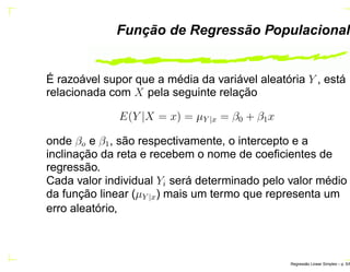 Função de Regressão Populacional
É razoável supor que a média da variável aleatória Y , está
relacionada com X pela seguinte relação
E(Y |X = x) = µY |x = β0 + β1x
onde βo e β1, são respectivamente, o intercepto e a
inclinação da reta e recebem o nome de coeﬁcientes de
regressão.
Cada valor individual Yi será determinado pelo valor médio
da função linear (µY |x) mais um termo que representa um
erro aleatório,
Regress˜ao Linear Simples – p. 5/6
 