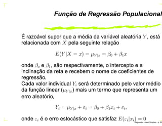 Função de Regressão Populacional
É razoável supor que a média da variável aleatória Y , está
relacionada com X pela seguinte relação
E(Y |X = x) = µY |x = β0 + β1x
onde βo e β1, são respectivamente, o intercepto e a
inclinação da reta e recebem o nome de coeﬁcientes de
regressão.
Cada valor individual Yi será determinado pelo valor médio
da função linear (µY |x) mais um termo que representa um
erro aleatório,
Yi = µY |x + εi = β0 + β1xi + εi,
onde εi é o erro estocástico que satisfaz E(εi|xi) = 0Regress˜ao Linear Simples – p. 5/6
 