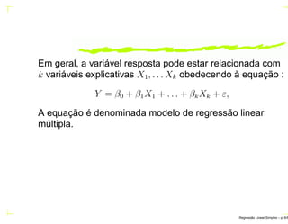 Em geral, a variável resposta pode estar relacionada com
k variáveis explicativas X1, . . . Xk obedecendo à equação :
Y = β0 + β1X1 + . . . + βkXk + ε,
A equação é denominada modelo de regressão linear
múltipla.
Regress˜ao Linear Simples – p. 6/6
 