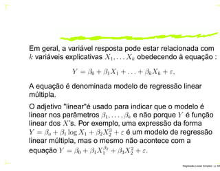 Em geral, a variável resposta pode estar relacionada com
k variáveis explicativas X1, . . . Xk obedecendo à equação :
Y = β0 + β1X1 + . . . + βkXk + ε,
A equação é denominada modelo de regressão linear
múltipla.
O adjetivo "linear"é usado para indicar que o modelo é
linear nos parâmetros β1, . . . , βk e não porque Y é função
linear dos X’s. Por exemplo, uma expressão da forma
Y = βo + β1 log X1 + β2X3
2 + ε é um modelo de regressão
linear múltipla, mas o mesmo não acontece com a
equação Y = β0 + β1Xβ2
1 + β3X2
2 + ε.
Regress˜ao Linear Simples – p. 6/6
 