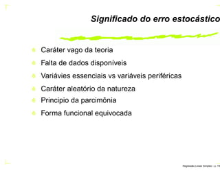 Signiﬁcado do erro estocástico
Caráter vago da teoria
Falta de dados disponíveis
Variávies essenciais vs variáveis periféricas
Caráter aleatório da natureza
Principio da parcimônia
Forma funcional equivocada
Regress˜ao Linear Simples – p. 7/6
 