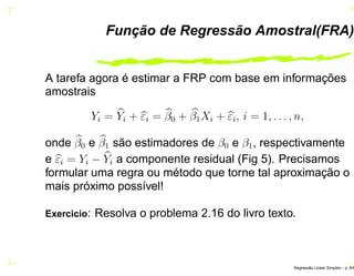 Função de Regressão Amostral(FRA)
A tarefa agora é estimar a FRP com base em informações
amostrais
Yi = Yi + εi = β0 + β1Xi + εi, i = 1, . . . , n,
onde β0 e β1 são estimadores de β0 e β1, respectivamente
e εi = Yi − Yi a componente residual (Fig 5). Precisamos
formular uma regra ou método que torne tal aproximação o
mais próximo possível!
Exercicio: Resolva o problema 2.16 do livro texto.
Regress˜ao Linear Simples – p. 8/6
 