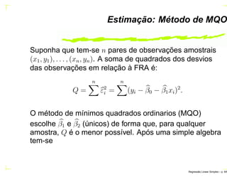 Estimação: Método de MQO
Suponha que tem-se n pares de observações amostrais
(x1, y1), . . . , (xn, yn). A soma de quadrados dos desvios
das observações em relação à FRA é:
Q =
n
ε2
i =
n
(yi − β0 − β1xi)2
.
O método de mínimos quadrados ordinarios (MQO)
escolhe β1 e β2 (únicos) de forma que, para qualquer
amostra, Q é o menor possível. Após uma simple algebra
tem-se
Regress˜ao Linear Simples – p. 9/6
 