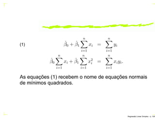 ˆβ0 + ˆβ1
n
i=1
xi =
n
i=1
yi(1)
ˆβ0
n
i=1
xi + ˆβ1
n
i=1
x2
i =
n
i=1
xiyi.
As equações (1) recebem o nome de equações normais
de mínimos quadrados.
Regress˜ao Linear Simples – p. 10/6
 