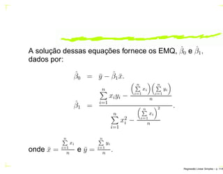 A solução dessas equações fornece os EMQ, ˆβ0 e ˆβ1,
dados por:
ˆβ0 = ¯y − ˆβ1 ¯x.
ˆβ1 =
n
i=1
xiyi −
nÈ
i=1
xi
nÈ
i=1
yi
n
n
i=1
x2
i −
nÈ
i=1
xi
2
n
.
onde ¯x =
nÈ
i=1
xi
n
e ¯y =
nÈ
i=1
yi
n
.
Regress˜ao Linear Simples – p. 11/6
 