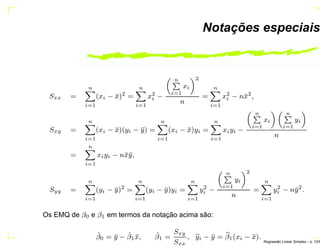 Notações especiais
Sxx =
n
i=1
(xi − ¯x)2
=
n
i=1
x2
i −
nÈ
i=1
xi
2
n
=
n
i=1
x2
i − n¯x2
,
Sxy =
n
i=1
(xi − ¯x)(yi − ¯y) =
n
i=1
(xi − ¯x)yi =
n
i=1
xiyi −
nÈ
i=1
xi
nÈ
i=1
yi
n
=
n
i=1
xiyi − n¯x¯y,
Syy =
n
i=1
(yi − ¯y)2
=
n
i=1
(yi − ¯y)yi =
n
i=1
y2
i −
nÈ
i=1
yi
2
n
=
n
i=1
y2
i − n¯y2
.
Os EMQ de β0 e β1 em termos da notação acima são:
ˆβ0 = ¯y − ˆβ1 ¯x, ˆβ1 =
Sxy
Sxx
, yi − ¯y = β1(xi − ¯x).
Regress˜ao Linear Simples – p. 12/6
 