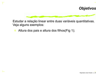 Objetivos
Estudar a relação linear entre duas variáveis quantitativas.
Veja alguns exemplos:
Altura dos pais e altura dos ﬁlhos(Fig 1);
Regress˜ao Linear Simples – p. 2/6
 