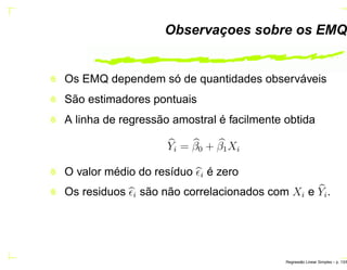 Observaçoes sobre os EMQ
Os EMQ dependem só de quantidades observáveis
São estimadores pontuais
A linha de regressão amostral é facilmente obtida
Yi = β0 + β1Xi
O valor médio do resíduo ǫi é zero
Os residuos ǫi são não correlacionados com Xi e Yi.
Regress˜ao Linear Simples – p. 13/6
 