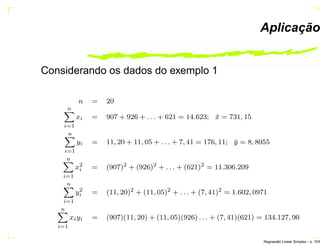 Aplicação
Considerando os dados do exemplo 1
n = 20
n
i=1
xi = 907 + 926 + . . . + 621 = 14.623; ¯x = 731, 15
n
i=1
yi = 11, 20 + 11, 05 + . . . + 7, 41 = 176, 11; ¯y = 8, 8055
n
i=1
x2
i = (907)2
+ (926)2
+ . . . + (621)2
= 11.306.209
n
i=1
y2
i = (11, 20)2
+ (11, 05)2
+ . . . + (7, 41)2
= 1.602, 0971
n
i=1
xiyi = (907)(11, 20) + (11, 05)(926) . . . + (7, 41)(621) = 134.127, 90
Regress˜ao Linear Simples – p. 15/6
 