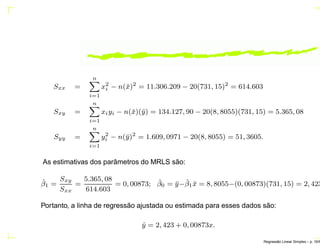 Sxx =
n
i=1
x2
i − n(¯x)2
= 11.306.209 − 20(731, 15)2
= 614.603
Sxy =
n
i=1
xiyi − n(¯x)(¯y) = 134.127, 90 − 20(8, 8055)(731, 15) = 5.365, 08
Syy =
n
i=1
y2
i − n(¯y)2
= 1.609, 0971 − 20(8, 8055) = 51, 3605.
As estimativas dos parâmetros do MRLS são:
ˆβ1 =
Sxy
Sxx
=
5.365, 08
614.603
= 0, 00873; ˆβ0 = ¯y−ˆβ1 ¯x = 8, 8055−(0, 00873)(731, 15) = 2, 423
Portanto, a linha de regressão ajustada ou estimada para esses dados são:
ˆy = 2, 423 + 0, 00873x.
Regress˜ao Linear Simples – p. 16/6
 