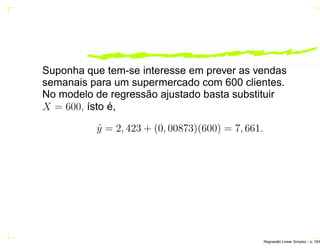 Suponha que tem-se interesse em prever as vendas
semanais para um supermercado com 600 clientes.
No modelo de regressão ajustado basta substituir
X = 600, ísto é,
ˆy = 2, 423 + (0, 00873)(600) = 7, 661.
Regress˜ao Linear Simples – p. 18/6
 