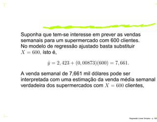 Suponha que tem-se interesse em prever as vendas
semanais para um supermercado com 600 clientes.
No modelo de regressão ajustado basta substituir
X = 600, ísto é,
ˆy = 2, 423 + (0, 00873)(600) = 7, 661.
A venda semanal de 7,661 mil dólares pode ser
interpretada com uma estimação da venda média semanal
verdadeira dos supermercados com X = 600 clientes,
Regress˜ao Linear Simples – p. 18/6
 