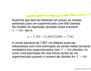 Suponha que tem-se interesse em prever as vendas
semanais para um supermercado com 600 clientes.
No modelo de regressão ajustado basta substituir
X = 600, ísto é,
ˆy = 2, 423 + (0, 00873)(600) = 7, 661.
A venda semanal de 7,661 mil dólares pode ser
interpretada com uma estimação da venda média semanal
verdadeira dos supermercados com X = 600 clientes, ou
como uma estimação de uma futura venda de um
supermercado quando o número de clientes for X = 600.
Regress˜ao Linear Simples – p. 18/6
 