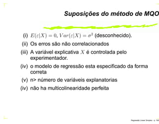 Suposições do método de MQO
(i) E(ε|X) = 0, V ar(ε|X) = σ2
(desconhecido).
(ii) Os erros são não correlacionados
(iii) A variável explicativa X é controlada pelo
experimentador.
(iv) o modelo de regressão esta especiﬁcado da forma
correta
(v) n> número de variáveis explanatorias
(iv) não ha multicolinearidade perfeita
Regress˜ao Linear Simples – p. 19/6
 