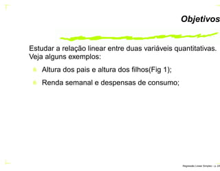 Objetivos
Estudar a relação linear entre duas variáveis quantitativas.
Veja alguns exemplos:
Altura dos pais e altura dos ﬁlhos(Fig 1);
Renda semanal e despensas de consumo;
Regress˜ao Linear Simples – p. 2/6
 