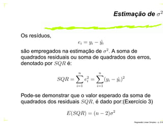 Estimação de σ2
Os resíduos,
ei = yi − ˆyi
são empregados na estimação de σ2
. A soma de
quadrados residuais ou soma de quadrados dos erros,
denotado por SQR é:
SQR =
n
i=1
e2
i =
n
i=1
(yi − ˆyi)2
Pode-se demonstrar que o valor esperado da soma de
quadrados dos residuais SQR, é dado por:(Exercício 3)
E(SQR) = (n − 2)σ2
Regress˜ao Linear Simples – p. 21/6
 