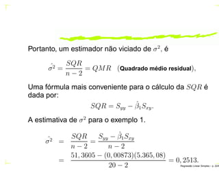 Portanto, um estimador não viciado de σ2
, é
ˆσ2 =
SQR
n − 2
= QMR (Quadrado m´edio residual),
Uma fórmula mais conveniente para o cálculo da SQR é
dada por:
SQR = Syy − ˆβ1Sxy.
A estimativa de σ2
para o exemplo 1.
ˆσ2 =
SQR
n − 2
=
Syy − ˆβ1Sxy
n − 2
=
51, 3605 − (0, 00873)(5.365, 08)
20 − 2
= 0, 2513.
Regress˜ao Linear Simples – p. 22/6
 