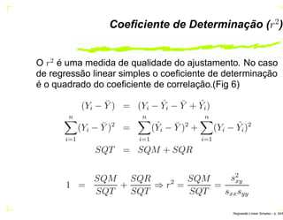 Coeﬁciente de Determinação (r2
)
O r2
é uma medida de qualidade do ajustamento. No caso
de regressão linear simples o coeﬁciente de determinação
é o quadrado do coeﬁciente de correlação.(Fig 6)
(Yi − ¯Y ) = (Yi − ˆYi − ¯Y + ˆYi)
n
i=1
(Yi − ¯Y )2
=
n
i=1
( ˆYi − ¯Y )2
+
n
i=1
(Yi − ˆYi)2
SQT = SQM + SQR
1 =
SQM
SQT
+
SQR
SQT
⇒ r2
=
SQM
SQT
=
s2
xy
sxxsyy
Regress˜ao Linear Simples – p. 24/6
 