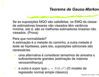 Teorema de Gauss-Markov
Se as suposições MQO são satisfeitas, os EMQ da classe
de estimadores lineares não viesados têm variância
mínima, isto é, são os melhores estimadores lineares não
viesados. (Prova)
Para que normalidade?
A estimação é a metade do caminho, a outra metade é
teste se hipóteses, para isto, suposições adicionais são
necessárias.
uma alternativa é considerar tamanhos de amostra o
suﬁcientemente grandes (estimação de máxima
verossimilhança)
a outra é supor que ǫi ∼ N(0, σ2
) (O modelo de
regressão normal simple clássico)
Regress˜ao Linear Simples – p. 25/6
 