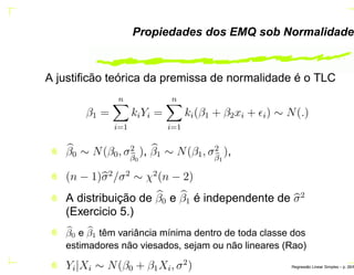 Propiedades dos EMQ sob Normalidade
A justiﬁcão teórica da premissa de normalidade é o TLC
β1 =
n
i=1
kiYi =
n
i=1
ki(β1 + β2xi + ǫi) ∼ N(.)
β0 ∼ N(β0, σ2
β0
), β1 ∼ N(β1, σ2
β1
),
(n − 1)σ2
/σ2
∼ χ2
(n − 2)
A distribuição de β0 e β1 é independente de σ2
(Exercicio 5.)
β0 e β1 têm variância mínima dentro de toda classe dos
estimadores não viesados, sejam ou não lineares (Rao)
Yi|Xi ∼ N(β0 + β1Xi, σ2
) Regress˜ao Linear Simples – p. 26/6
 