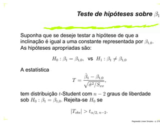 Teste de hipóteses sobre β1
Suponha que se deseje testar a hipótese de que a
inclinação é igual a uma constante representada por β1,0.
As hipóteses apropriadas são:
H0 : β1 = β1,0, vs H1 : β1 = β1,0
A estatística
T =
ˆβ1 − β1,0
ˆσ2/Sxx
,
tem distribuição t-Student com n − 2 graus de liberdade
sob H0 : β1 = β1,0. Rejeita-se H0 se
|Tobs| > tα/2, n−2.
Regress˜ao Linear Simples – p. 27/6
 