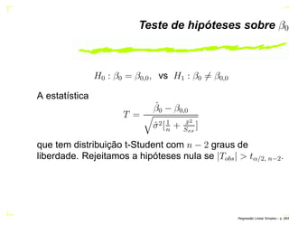 Teste de hipóteses sobre β0
H0 : β0 = β0,0, vs H1 : β0 = β0,0
A estatística
T =
ˆβ0 − β0,0
ˆσ2[1
n
+ ¯x2
Sxx
]
que tem distribuição t-Student com n − 2 graus de
liberdade. Rejeitamos a hipóteses nula se |Tobs| > tα/2, n−2.
Regress˜ao Linear Simples – p. 28/6
 