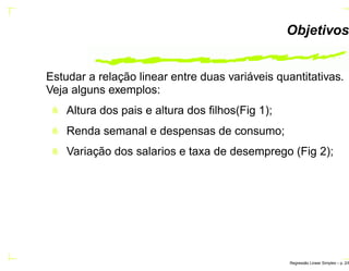 Objetivos
Estudar a relação linear entre duas variáveis quantitativas.
Veja alguns exemplos:
Altura dos pais e altura dos ﬁlhos(Fig 1);
Renda semanal e despensas de consumo;
Variação dos salarios e taxa de desemprego (Fig 2);
Regress˜ao Linear Simples – p. 2/6
 