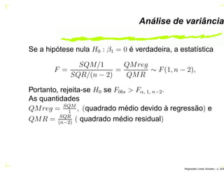 Análise de variância
Se a hipótese nula H0 : β1 = 0 é verdadeira, a estatística
F =
SQM/1
SQR/(n − 2)
=
QMreg
QMR
∼ F(1, n − 2),
Portanto, rejeita-se H0 se F0bs > Fα, 1, n−2.
As quantidades
QMreg = SQM
1
, (quadrado médio devido à regressão) e
QMR = SQR
(n−2)
( quadrado médio residual)
Regress˜ao Linear Simples – p. 32/6
 