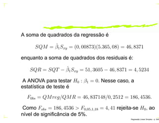 A soma de quadrados da regressão é
SQM = ˆβ1Sxy = (0, 00873)(5.365, 08) = 46, 8371
enquanto a soma de quadrados dos residuais é:
SQR = SQT − ˆβ1Sxy = 51, 3605 − 46, 8371 = 4, 5234
A ANOVA para testar H0 : β1 = 0. Nesse caso, a
estatística de teste é
F0bs = QMreg/QMR = 46, 837148/0, 2512 = 186, 4536.
Como Fobs = 186, 4536 > F0,05,1,18 = 4, 41 rejeita-se H0, ao
nível de signiﬁcância de 5%.
Regress˜ao Linear Simples – p. 34/6
 