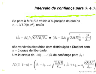 Intervalo de conﬁança para β0 e β1
Se para o MRLS é válida a suposição de que os
εi ∼ NID(0, σ2
), então
(ˆβ1 − β1)/ QMR/Sxx e (ˆβ0 − β0)/ QMR[
1
n
+
¯x2
Sxx
]
são variáveis aleatórias com distribuição t-Student com
n − 2 graus de liberdade.
Um intervalo de 100(1 − α)% de conﬁança para β1 :
IC(β1; 1−α) = ˆβ1 − tα
2
, n−2
QMR
Sxx
; ˆβ1 + tα
2
, n−2
QMR
Sxx
Regress˜ao Linear Simples – p. 36/6
 