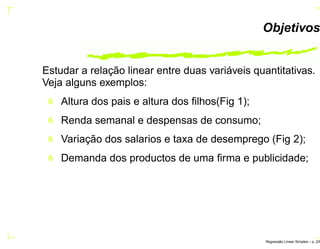 Objetivos
Estudar a relação linear entre duas variáveis quantitativas.
Veja alguns exemplos:
Altura dos pais e altura dos ﬁlhos(Fig 1);
Renda semanal e despensas de consumo;
Variação dos salarios e taxa de desemprego (Fig 2);
Demanda dos productos de uma ﬁrma e publicidade;
Regress˜ao Linear Simples – p. 2/6
 
