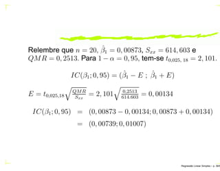 Relembre que n = 20, ˆβ1 = 0, 00873, Sxx = 614, 603 e
QMR = 0, 2513. Para 1 − α = 0, 95, tem-se t0,025, 18 = 2, 101.
IC(β1; 0, 95) = (ˆβ1 − E ; ˆβ1 + E)
E = t0,025,18
QMR
Sxx
= 2, 101 0,2513
614.603
= 0, 00134
IC(β1; 0, 95) = (0, 00873 − 0, 00134; 0, 00873 + 0, 00134)
= (0, 00739; 0, 01007)
Regress˜ao Linear Simples – p. 38/6
 