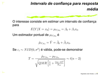 Intervalo de conﬁança para resposta
média
O interesse consiste em estimar um intervalo de conﬁança
para
E(Y |X = x0) = µY |x0 = β0 + β1x0.
Um estimador pontual de µY |x0 é
ˆµY |xo = ˆY = ˆβ0 + ˆβ1x0.
Se εi ∼ NID(0, σ2
) é válida, pode-se demonstrar
T =
ˆµY |xo − µY |xo
QMR 1
n
+ (x0−¯x)2
Sxx
∼ t(n − 2)
Regress˜ao Linear Simples – p. 39/6
 
