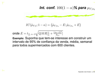 Int. conf. 100(1 − α)% para µY |x0
IC(ˆµY |x; 1 − α) = ˆµY |xo − E; ˆµY |xo + E
onde E = tα
2
, n−2 QMR[1
n
+ (x0−¯x)2
Sxx
]
Exemplo: Suponha que tem-se interesse em construir um
intervalo de 95% de conﬁança da venda, média, semanal
para todos supermercados com 600 clientes.
Regress˜ao Linear Simples – p. 40/6
 