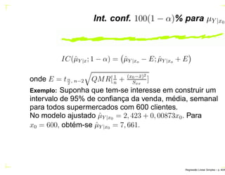 Int. conf. 100(1 − α)% para µY |x0
IC(ˆµY |x; 1 − α) = ˆµY |xo − E; ˆµY |xo + E
onde E = tα
2
, n−2 QMR[1
n
+ (x0−¯x)2
Sxx
]
Exemplo: Suponha que tem-se interesse em construir um
intervalo de 95% de conﬁança da venda, média, semanal
para todos supermercados com 600 clientes.
No modelo ajustado ˆµY |x0 = 2, 423 + 0, 00873x0. Para
x0 = 600, obtém-se ˆµY |x0 = 7, 661.
Regress˜ao Linear Simples – p. 40/6
 